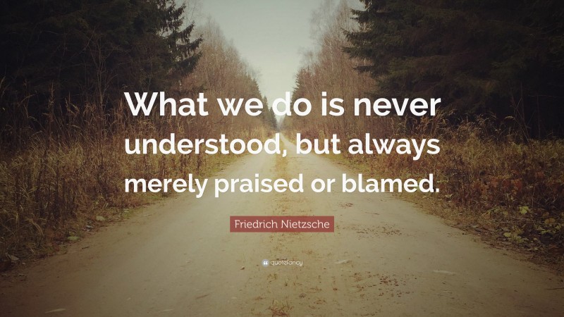 Friedrich Nietzsche Quote: “What we do is never understood, but always merely praised or blamed.”
