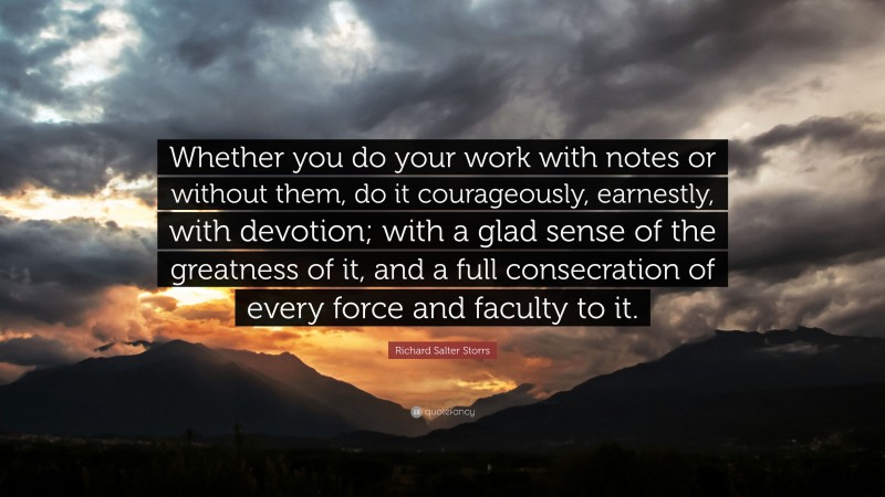 Richard Salter Storrs Quote: “Whether you do your work with notes or without them, do it courageously, earnestly, with devotion; with a glad sense of the greatness of it, and a full consecration of every force and faculty to it.”