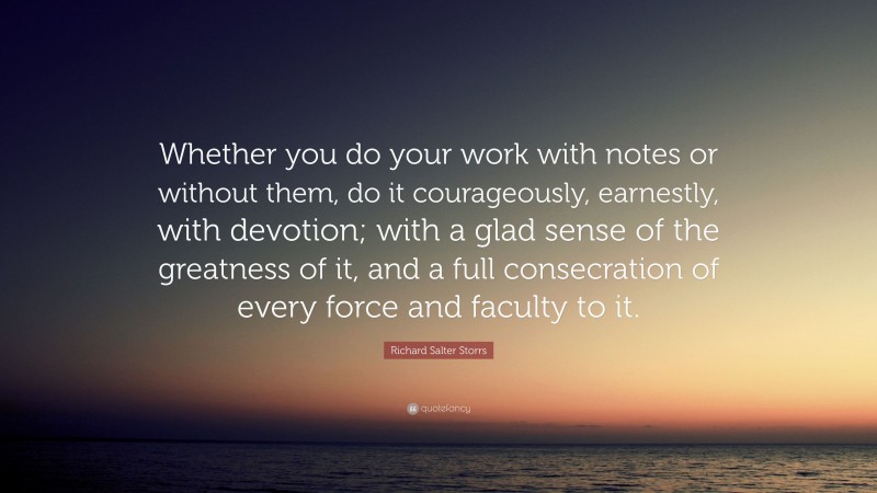 Richard Salter Storrs Quote: “Whether you do your work with notes or without them, do it courageously, earnestly, with devotion; with a glad sense of the greatness of it, and a full consecration of every force and faculty to it.”