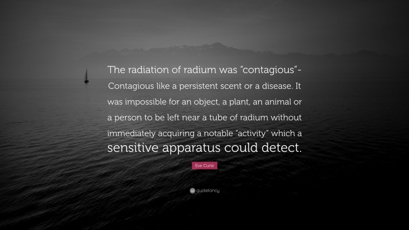 Eve Curie Quote: “The radiation of radium was “contagious”-Contagious like a persistent scent or a disease. It was impossible for an object, a plant, an animal or a person to be left near a tube of radium without immediately acquiring a notable “activity” which a sensitive apparatus could detect.”