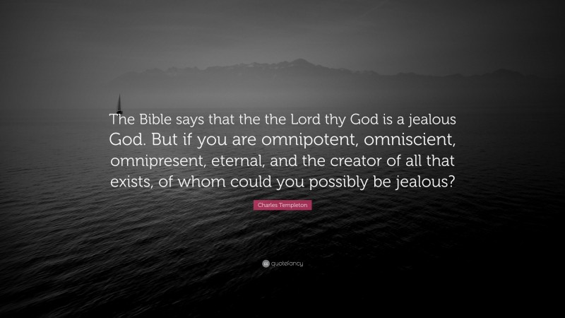 Charles Templeton Quote: “The Bible says that the the Lord thy God is a jealous God. But if you are omnipotent, omniscient, omnipresent, eternal, and the creator of all that exists, of whom could you possibly be jealous?”