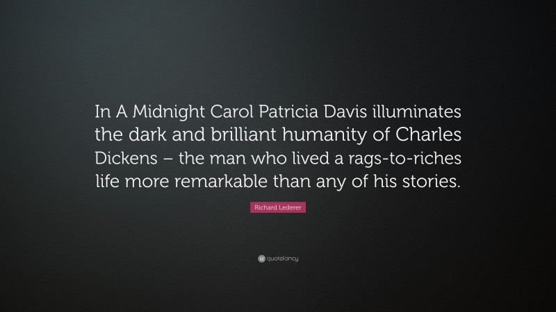 Richard Lederer Quote: “In A Midnight Carol Patricia Davis illuminates the dark and brilliant humanity of Charles Dickens – the man who lived a rags-to-riches life more remarkable than any of his stories.”