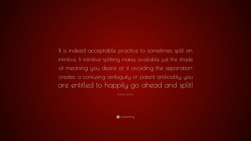 Richard Lederer Quote: “It is indeed acceptable practice to sometimes split an infinitive. If infinitive-splitting makes available just the shade of meaning you desire or if avoiding the separation creates a confusing ambiguity or patent artificiality, you are entitled to happily go ahead and split!”