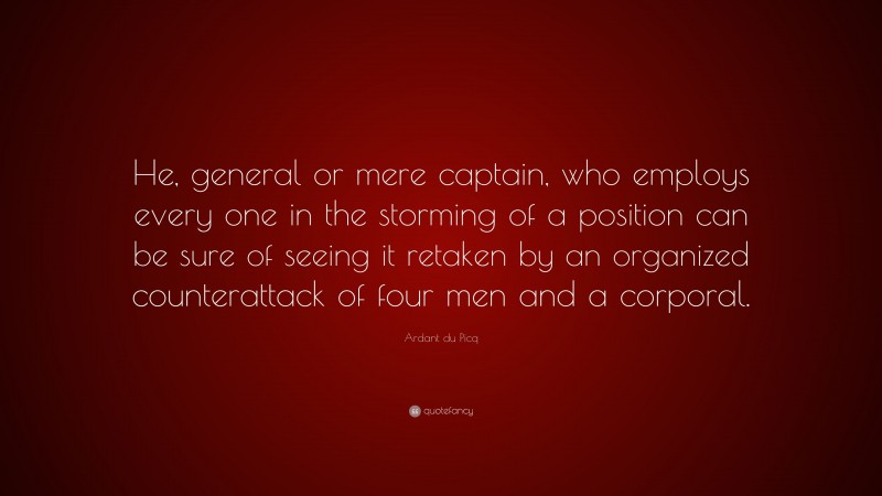 Ardant du Picq Quote: “He, general or mere captain, who employs every one in the storming of a position can be sure of seeing it retaken by an organized counterattack of four men and a corporal.”