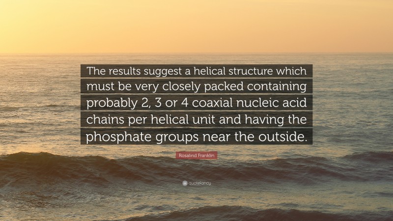 Rosalind Franklin Quote: “The results suggest a helical structure which must be very closely packed containing probably 2, 3 or 4 coaxial nucleic acid chains per helical unit and having the phosphate groups near the outside.”