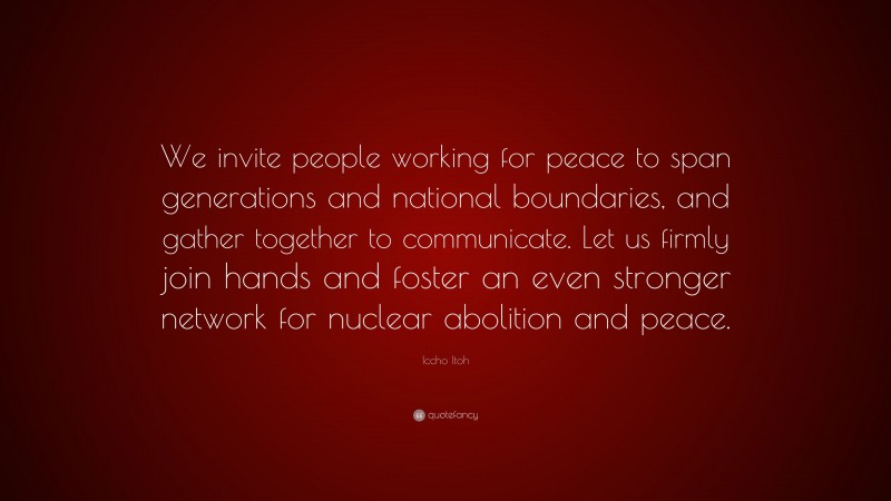 Iccho Itoh Quote: “We invite people working for peace to span generations and national boundaries, and gather together to communicate. Let us firmly join hands and foster an even stronger network for nuclear abolition and peace.”
