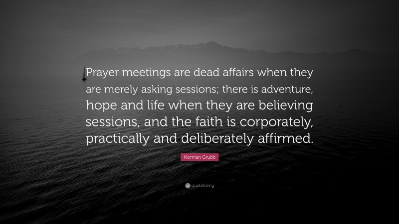 Norman Grubb Quote: “Prayer meetings are dead affairs when they are merely asking sessions; there is adventure, hope and life when they are believing sessions, and the faith is corporately, practically and deliberately affirmed.”