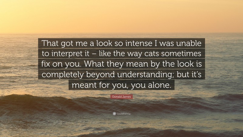 Donald James Quote: “That got me a look so intense I was unable to interpret it – like the way cats sometimes fix on you. What they mean by the look is completely beyond understanding; but it’s meant for you, you alone.”