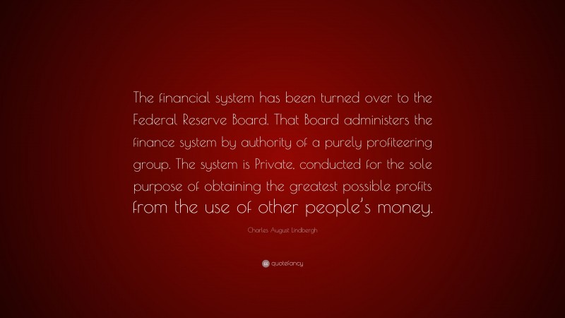 Charles August Lindbergh Quote: “The financial system has been turned over to the Federal Reserve Board. That Board administers the finance system by authority of a purely profiteering group. The system is Private, conducted for the sole purpose of obtaining the greatest possible profits from the use of other people’s money.”