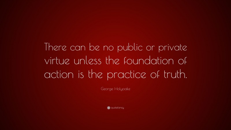 George Holyoake Quote: “There can be no public or private virtue unless the foundation of action is the practice of truth.”