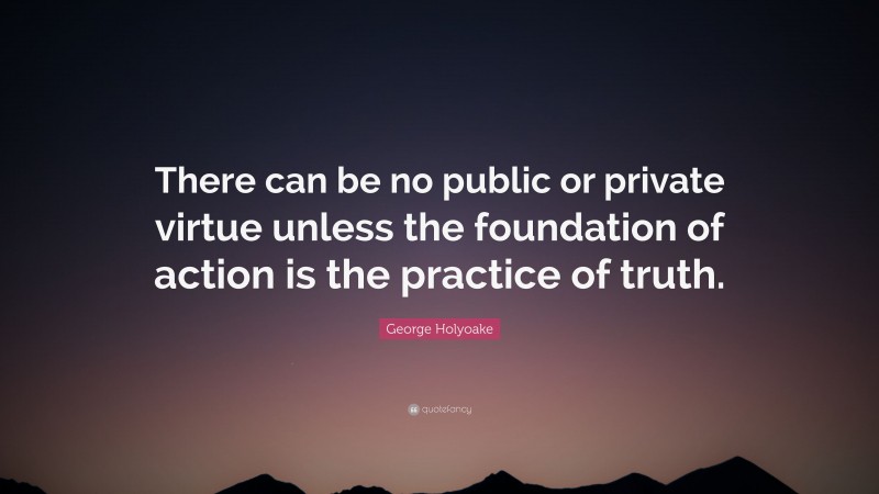 George Holyoake Quote: “There can be no public or private virtue unless the foundation of action is the practice of truth.”