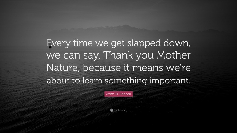 John N. Bahcall Quote: “Every time we get slapped down, we can say, Thank you Mother Nature, because it means we’re about to learn something important.”