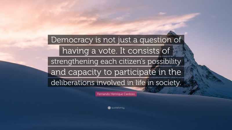 Fernando Henrique Cardoso Quote: “Democracy is not just a question of having a vote. It consists of strengthening each citizen’s possibility and capacity to participate in the deliberations involved in life in society.”
