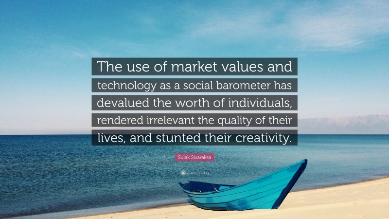 Sulak Sivaraksa Quote: “The use of market values and technology as a social barometer has devalued the worth of individuals, rendered irrelevant the quality of their lives, and stunted their creativity.”