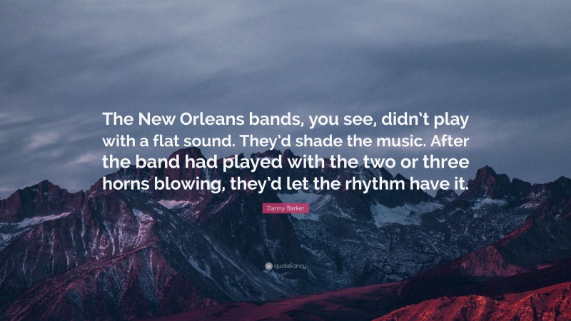 Danny Barker Quote: “The New Orleans bands, you see, didn’t play with a flat sound. They’d shade the music. After the band had played with the two or three horns blowing, they’d let the rhythm have it.”