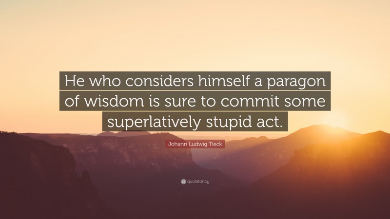 Johann Ludwig Tieck Quote: “He who considers himself a paragon of wisdom is sure to commit some superlatively stupid act.”