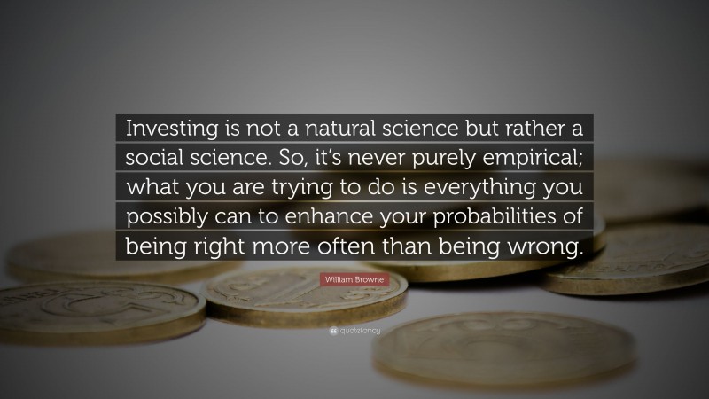 William Browne Quote: “Investing is not a natural science but rather a social science. So, it’s never purely empirical; what you are trying to do is everything you possibly can to enhance your probabilities of being right more often than being wrong.”