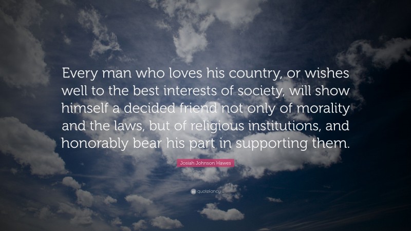 Josiah Johnson Hawes Quote: “Every man who loves his country, or wishes well to the best interests of society, will show himself a decided friend not only of morality and the laws, but of religious institutions, and honorably bear his part in supporting them.”