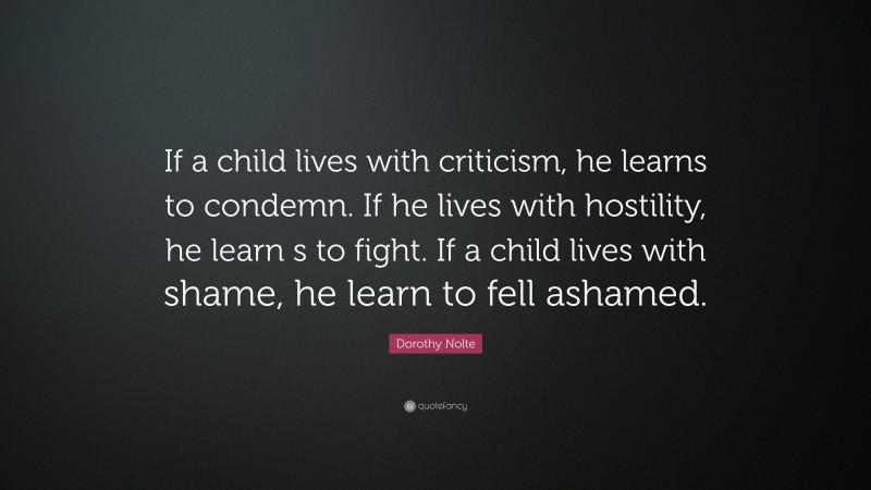 Dorothy Nolte Quote: “If a child lives with criticism, he learns to condemn. If he lives with hostility, he learn s to fight. If a child lives with shame, he learn to fell ashamed.”