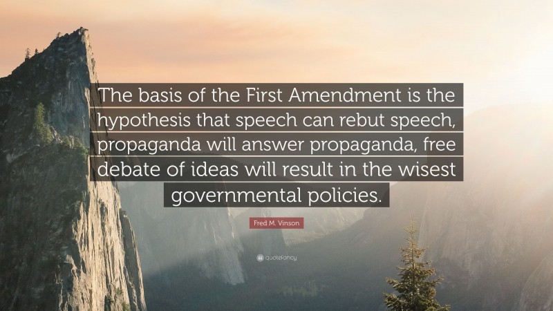 Fred M. Vinson Quote: “The basis of the First Amendment is the hypothesis that speech can rebut speech, propaganda will answer propaganda, free debate of ideas will result in the wisest governmental policies.”