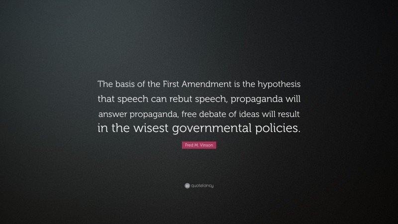 Fred M. Vinson Quote: “The basis of the First Amendment is the hypothesis that speech can rebut speech, propaganda will answer propaganda, free debate of ideas will result in the wisest governmental policies.”