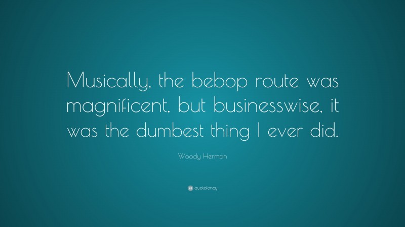 Woody Herman Quote: “Musically, the bebop route was magnificent, but businesswise, it was the dumbest thing I ever did.”