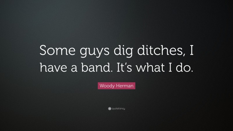 Woody Herman Quote: “Some guys dig ditches, I have a band. It’s what I do.”
