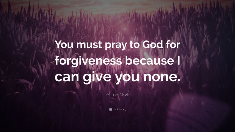Alison Weir Quote: “You must pray to God for forgiveness because I can give you none.”