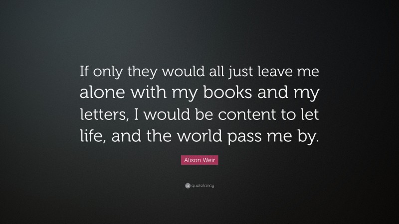 Alison Weir Quote: “If only they would all just leave me alone with my books and my letters, I would be content to let life, and the world pass me by.”