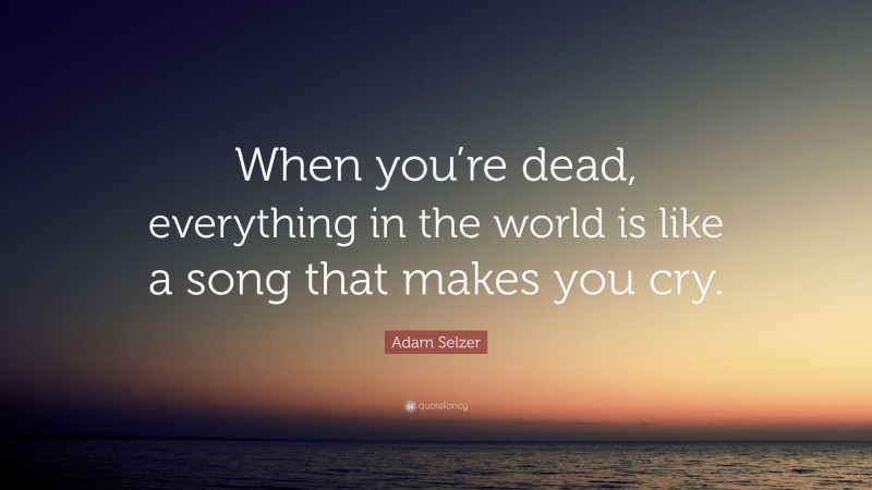 Adam Selzer Quote: “When you’re dead, everything in the world is like a song that makes you cry.”