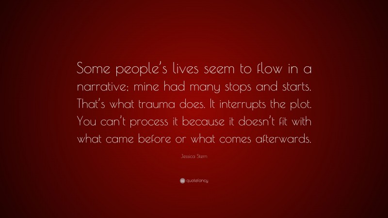 Jessica Stern Quote: “Some people’s lives seem to flow in a narrative; mine had many stops and starts. That’s what trauma does. It interrupts the plot. You can’t process it because it doesn’t fit with what came before or what comes afterwards.”