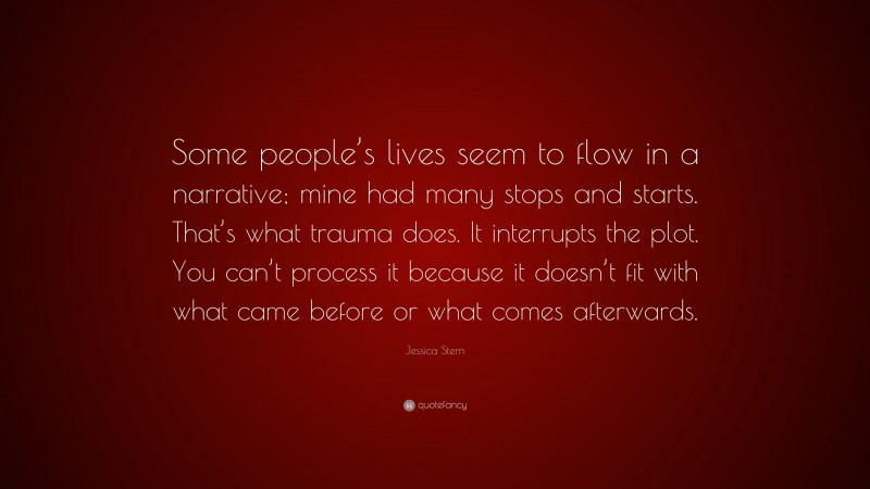 Jessica Stern Quote: “Some people’s lives seem to flow in a narrative; mine had many stops and starts. That’s what trauma does. It interrupts the plot. You can’t process it because it doesn’t fit with what came before or what comes afterwards.”
