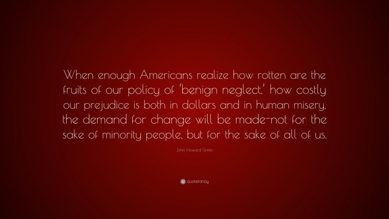 John Howard Griffin Quote: “When enough Americans realize how rotten are the fruits of our policy of ‘benign neglect,’ how costly our prejudice is both in dollars and in human misery, the demand for change will be made-not for the sake of minority people, but for the sake of all of us.”