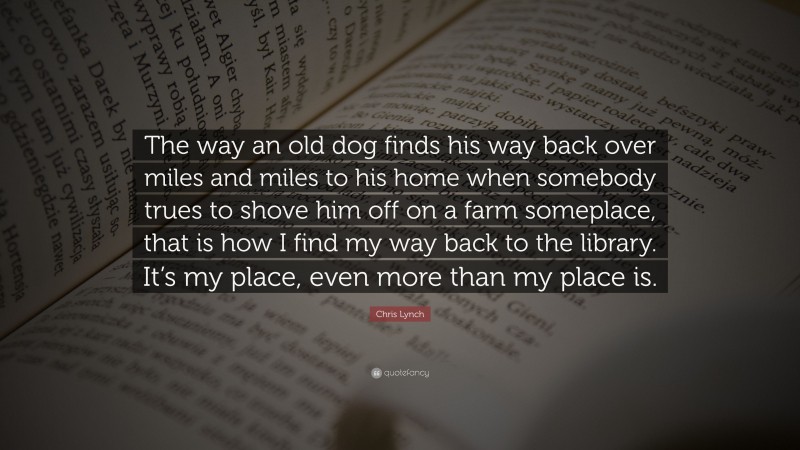 Chris Lynch Quote: “The way an old dog finds his way back over miles and miles to his home when somebody trues to shove him off on a farm someplace, that is how I find my way back to the library. It’s my place, even more than my place is.”