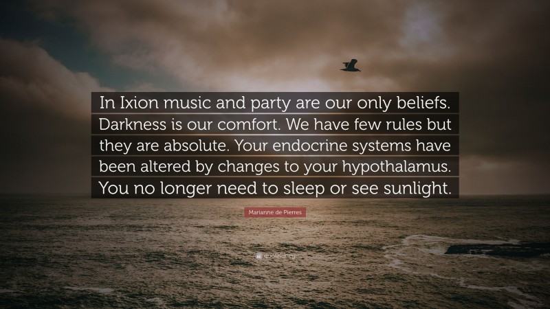 Marianne de Pierres Quote: “In Ixion music and party are our only beliefs. Darkness is our comfort. We have few rules but they are absolute. Your endocrine systems have been altered by changes to your hypothalamus. You no longer need to sleep or see sunlight.”