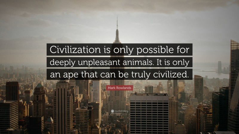 Mark Rowlands Quote: “Civilization is only possible for deeply unpleasant animals. It is only an ape that can be truly civilized.”