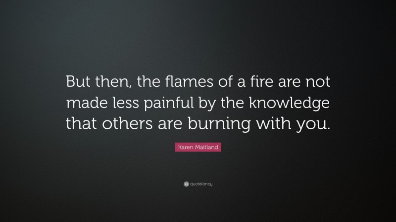 Karen Maitland Quote: “But then, the flames of a fire are not made less painful by the knowledge that others are burning with you.”