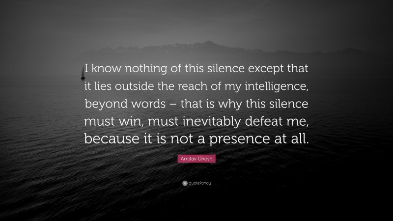 Amitav Ghosh Quote: “I know nothing of this silence except that it lies outside the reach of my intelligence, beyond words – that is why this silence must win, must inevitably defeat me, because it is not a presence at all.”