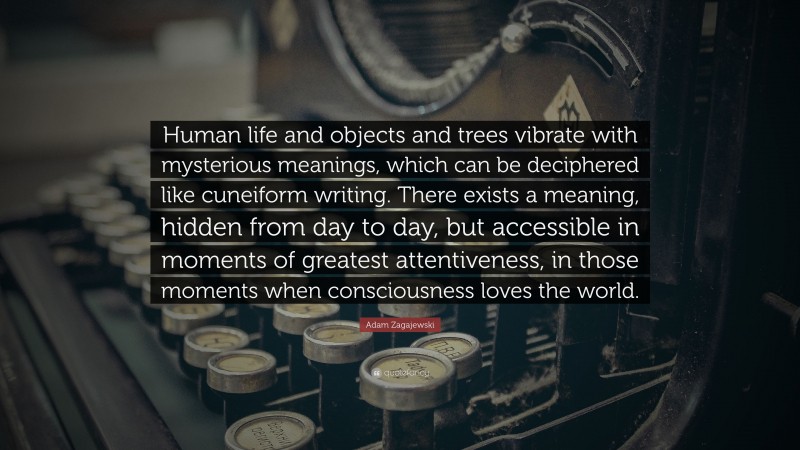 Adam Zagajewski Quote: “Human life and objects and trees vibrate with mysterious meanings, which can be deciphered like cuneiform writing. There exists a meaning, hidden from day to day, but accessible in moments of greatest attentiveness, in those moments when consciousness loves the world.”