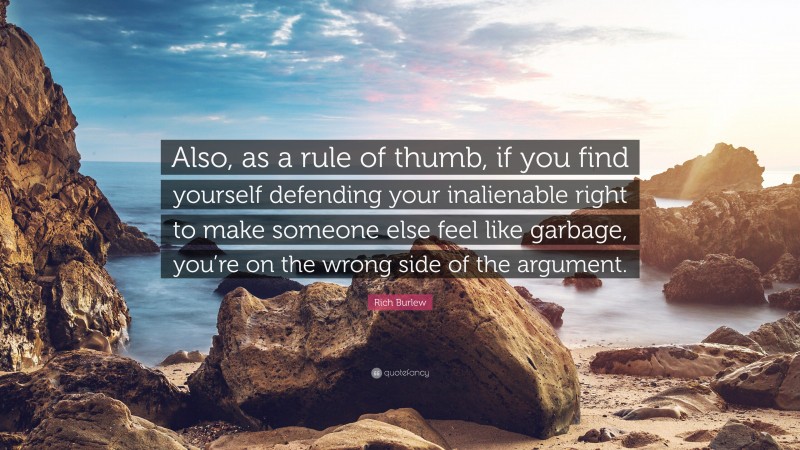 Rich Burlew Quote: “Also, as a rule of thumb, if you find yourself defending your inalienable right to make someone else feel like garbage, you’re on the wrong side of the argument.”