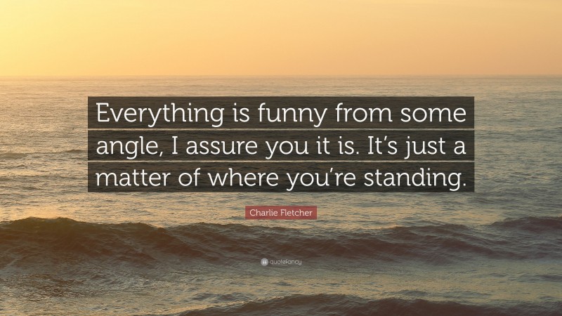 Charlie Fletcher Quote: “Everything is funny from some angle, I assure you it is. It’s just a matter of where you’re standing.”