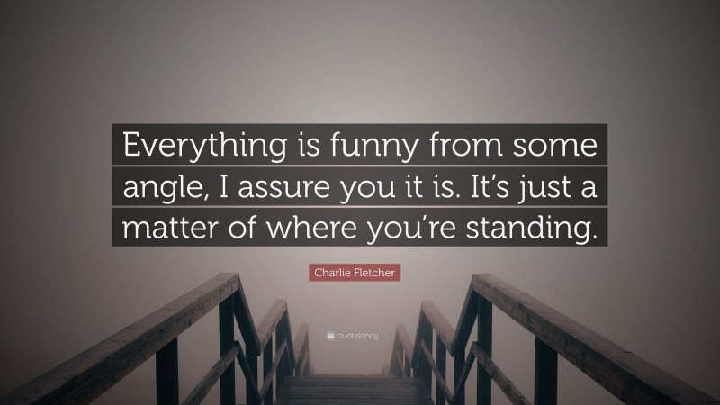 Charlie Fletcher Quote: “Everything is funny from some angle, I assure you it is. It’s just a matter of where you’re standing.”