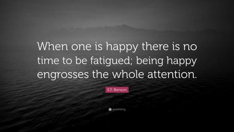 E.F. Benson Quote: “When one is happy there is no time to be fatigued; being happy engrosses the whole attention.”