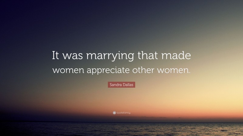 Sandra Dallas Quote: “It was marrying that made women appreciate other women.”