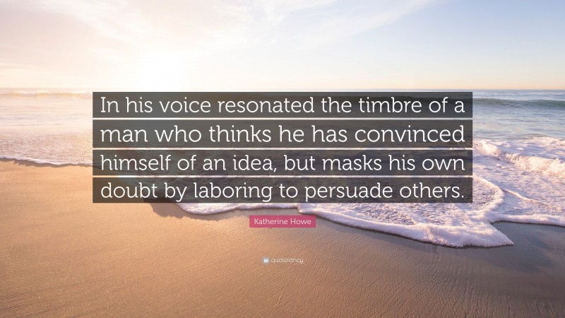 Katherine Howe Quote: “In his voice resonated the timbre of a man who thinks he has convinced himself of an idea, but masks his own doubt by laboring to persuade others.”