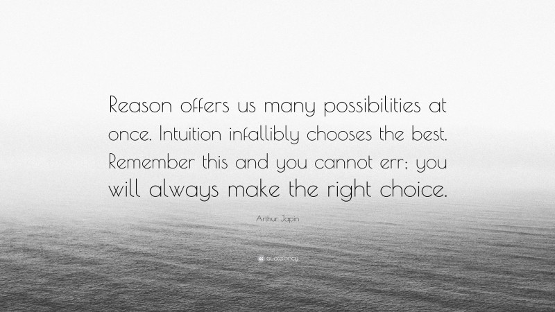 Arthur Japin Quote: “Reason offers us many possibilities at once. Intuition infallibly chooses the best. Remember this and you cannot err; you will always make the right choice.”