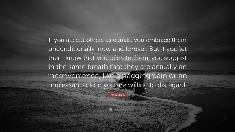 Arthur Japin Quote: “If you accept others as equals, you embrace them unconditionally, now and forever. But if you let them know that you tolerate them, you suggest in the same breath that they are actually an inconvenience, like a nagging pain or an unpleasant odour you are willing to disregard.”