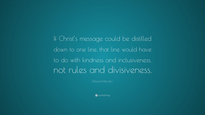 Roland Merullo Quote: “If Christ’s message could be distilled down to one line, that line would have to do with kindness and inclusiveness, not rules and divisiveness.”
