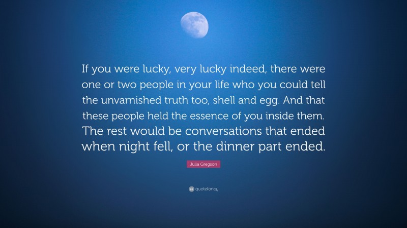 Julia Gregson Quote: “If you were lucky, very lucky indeed, there were one or two people in your life who you could tell the unvarnished truth too, shell and egg. And that these people held the essence of you inside them. The rest would be conversations that ended when night fell, or the dinner part ended.”