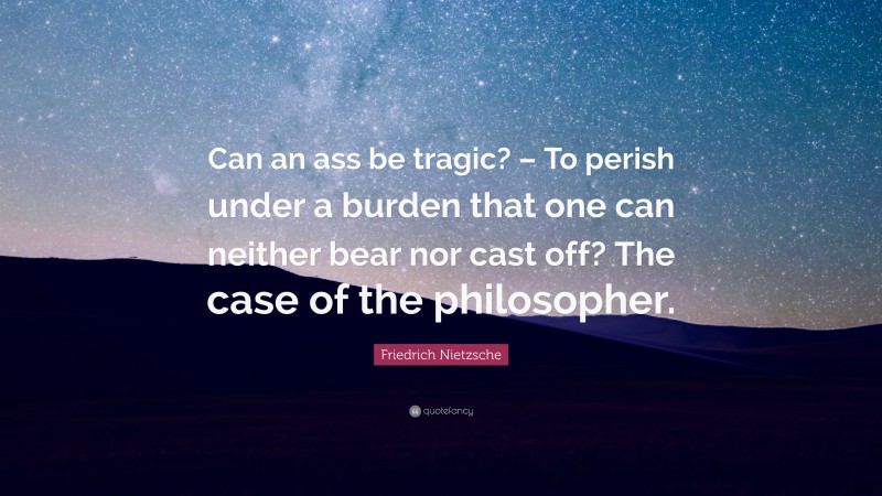 Friedrich Nietzsche Quote: “Can an ass be tragic? – To perish under a burden that one can neither bear nor cast off? The case of the philosopher.”